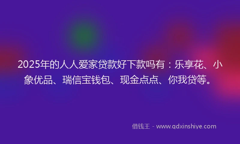 2025年的人人爱家贷款好下款吗有：乐享花、小象优品、瑞信宝钱包、现金点点、你我贷等。