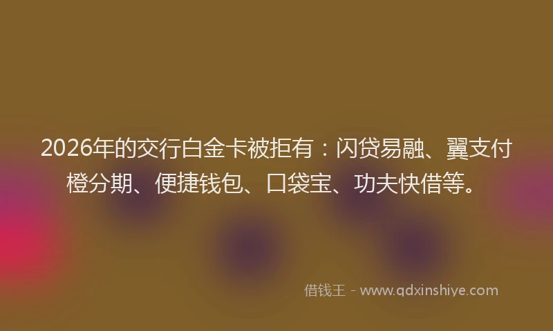 2026年的交行白金卡被拒有：闪贷易融、翼支付橙分期、便捷钱包、口袋宝、功夫快借等。