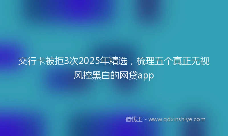 交行卡被拒3次2025年精选,梳理五个真正无视风控黑白的网贷app