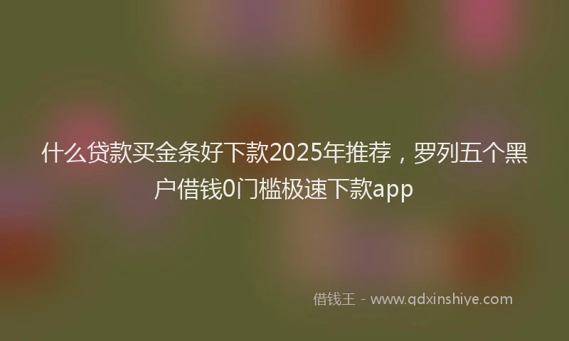 什么贷款买金条好下款2025年推荐，罗列五个黑户借钱0门槛极速下款app