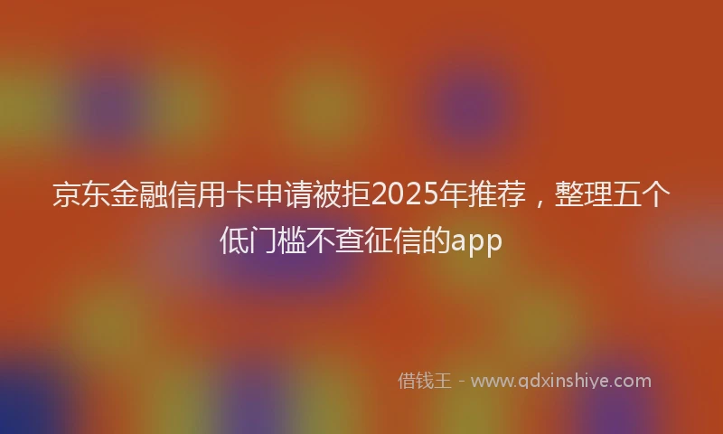 京东金融信用卡申请被拒2025年推荐，整理五个低门槛不查征信的app