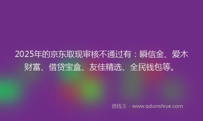 2025年的京东取现审核不通过有:瞬信金、爱木财富、借贷宝盒、友佳精选、全民钱包等。