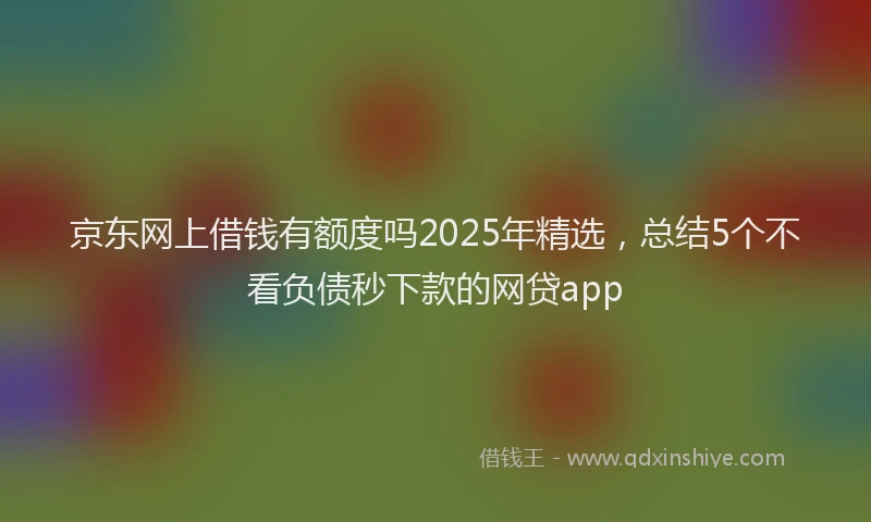 京东网上借钱有额度吗2025年精选，总结5个不看负债秒下款的网贷app