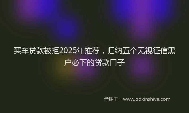 买车贷款被拒2025年推荐，归纳五个无视征信黑户必下的贷款口子