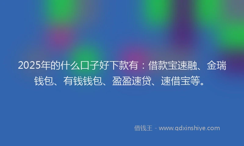 2025年的什么口子好下款有：借款宝速融、金瑞钱包、有钱钱包、盈盈速贷、速借宝等。