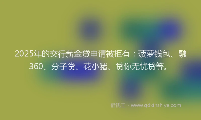 2025年的交行薪金贷申请被拒有：菠萝钱包、融360、分子贷、花小猪、贷你无忧贷等。