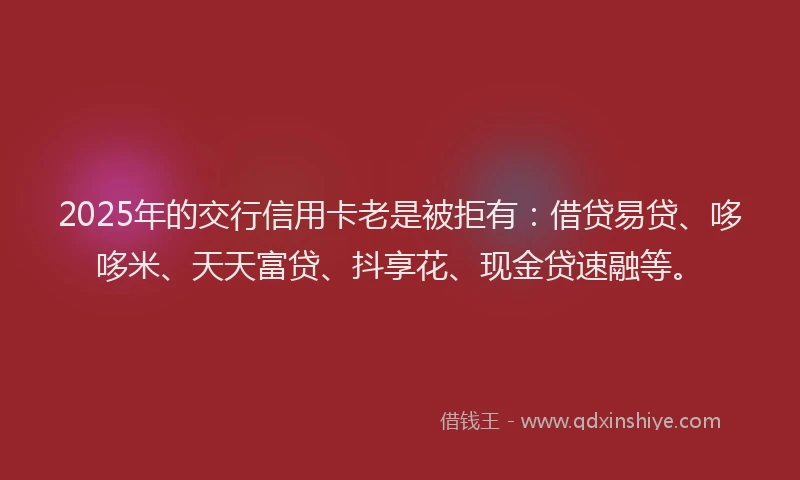 2025年的交行信用卡老是被拒有:借贷易贷、哆哆米、天天富贷、抖享花、现金贷速融等。