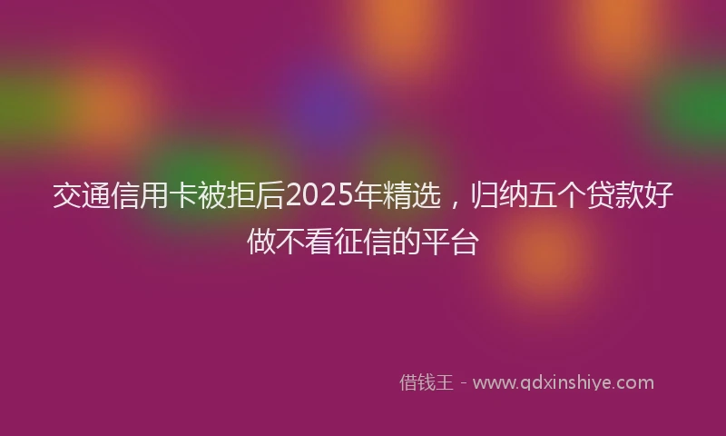 交通信用卡被拒后2025年精选，归纳五个贷款好做不看征信的平台