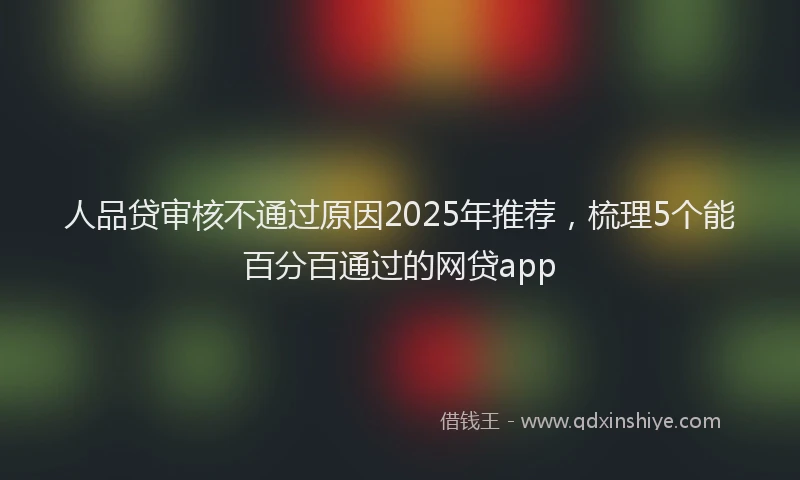人品贷审核不通过原因2025年推荐，梳理5个能百分百通过的网贷app