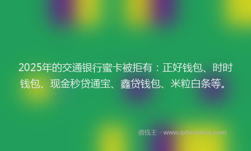 2025年的交通银行蜜卡被拒有：正好钱包、时时钱包、现金秒贷通宝、鑫贷钱包、米粒白条等。