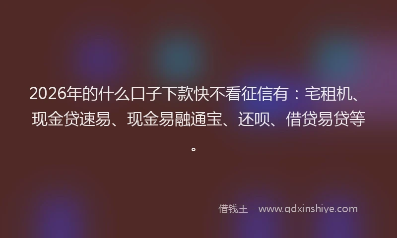 2026年的什么口子下款快不看征信有：宅租机、现金贷速易、现金易融通宝、还呗、借贷易贷等。