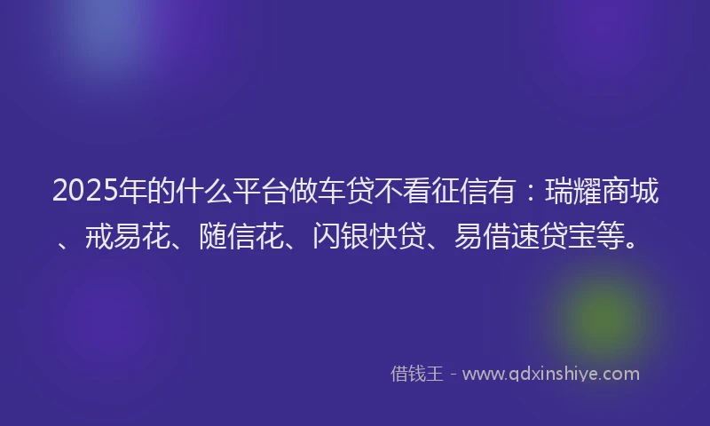 2025年的什么平台做车贷不看征信有:瑞耀商城、戒易花、随信花、闪银快贷、易借速贷宝等。