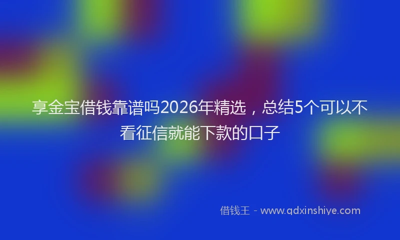 享金宝借钱靠谱吗2026年精选，总结5个可以不看征信就能下款的口子