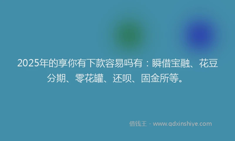 2025年的享你有下款容易吗有：瞬借宝融、花豆分期、零花罐、还呗、固金所等。