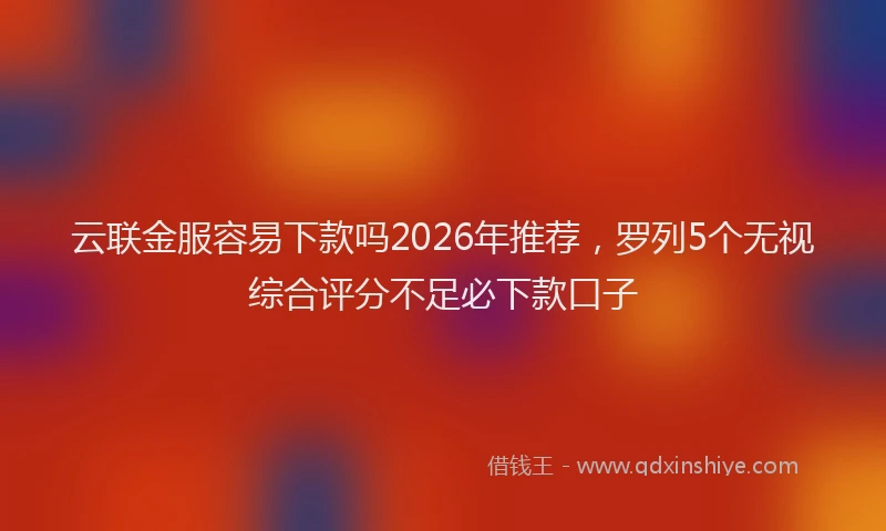 云联金服容易下款吗2026年推荐，罗列5个无视综合评分不足必下款口子