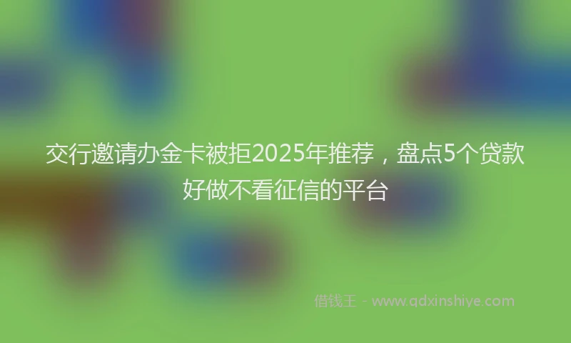 交行邀请办金卡被拒2025年推荐，盘点5个贷款好做不看征信的平台