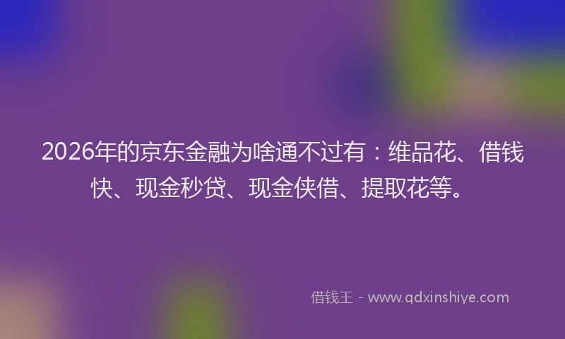 2026年的京东金融为啥通不过有：维品花、借钱快、现金秒贷、现金侠借、提取花等。
