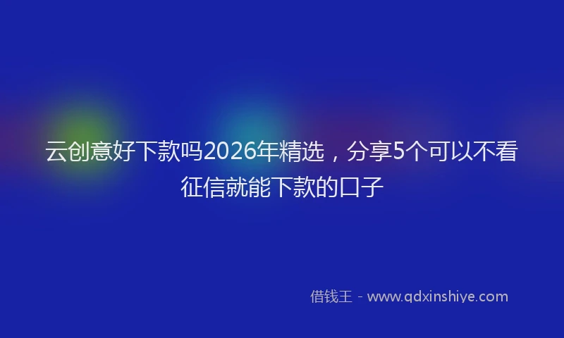云创意好下款吗2026年精选，分享5个可以不看征信就能下款的口子