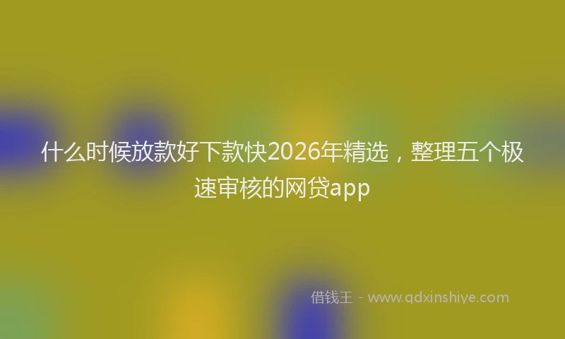 什么时候放款好下款快2026年精选，整理五个极速审核的网贷app