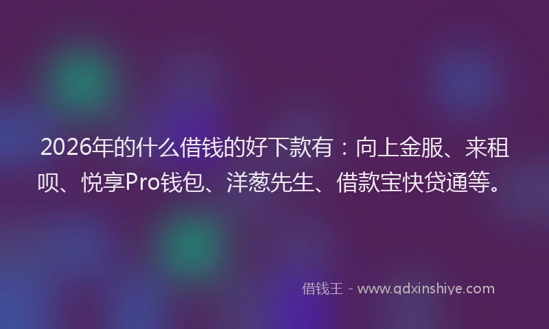 2026年的什么借钱的好下款有:向上金服、来租呗、悦享Pro钱包、洋葱先生、借款宝快贷通等。