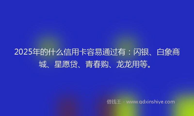 2025年的什么信用卡容易通过有：闪银、白象商城、星愿贷、青春购、龙龙用等。