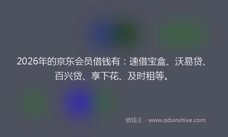 2026年的京东会员借钱有：速借宝盒、沃易贷、百兴贷、享下花、及时租等。