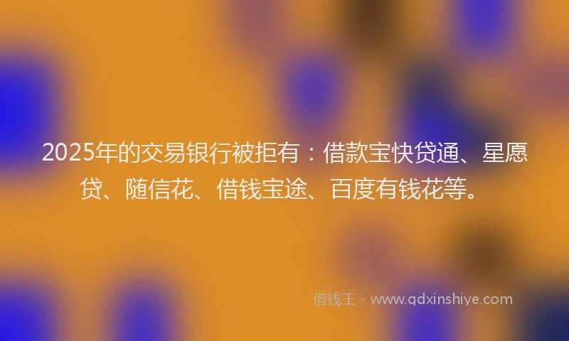 2025年的交易银行被拒有：借款宝快贷通、星愿贷、随信花、借钱宝途、百度有钱花等。