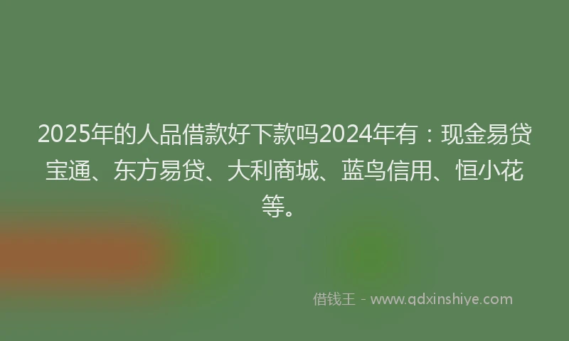 2025年的人品借款好下款吗2024年有:现金易贷宝通、东方易贷、大利商城、蓝鸟信用、恒小花等。
