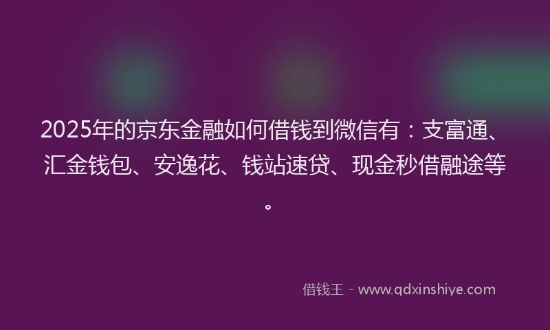 2025年的京东金融如何借钱到微信有：支富通、汇金钱包、安逸花、钱站速贷、现金秒借融途等。
