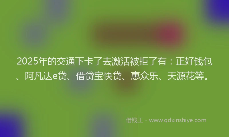 2025年的交通下卡了去激活被拒了有:正好钱包、阿凡达e贷、借贷宝快贷、惠众乐、天源花等。