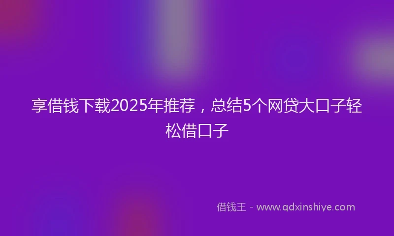 享借钱下载2025年推荐，总结5个网贷大口子轻松借口子