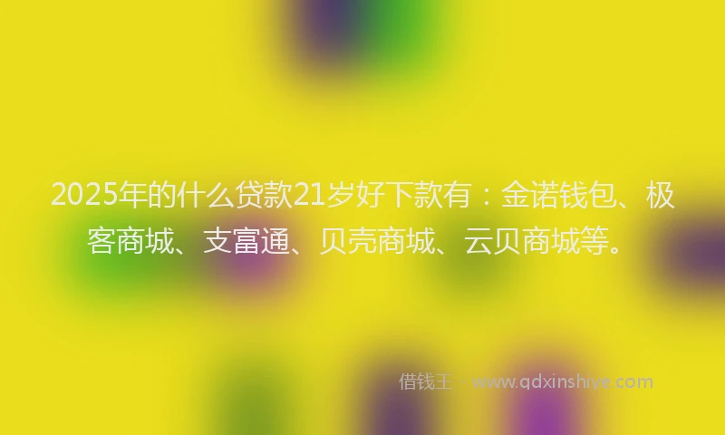 2025年的什么贷款21岁好下款有:金诺钱包、极客商城、支富通、贝壳商城、云贝商城等。