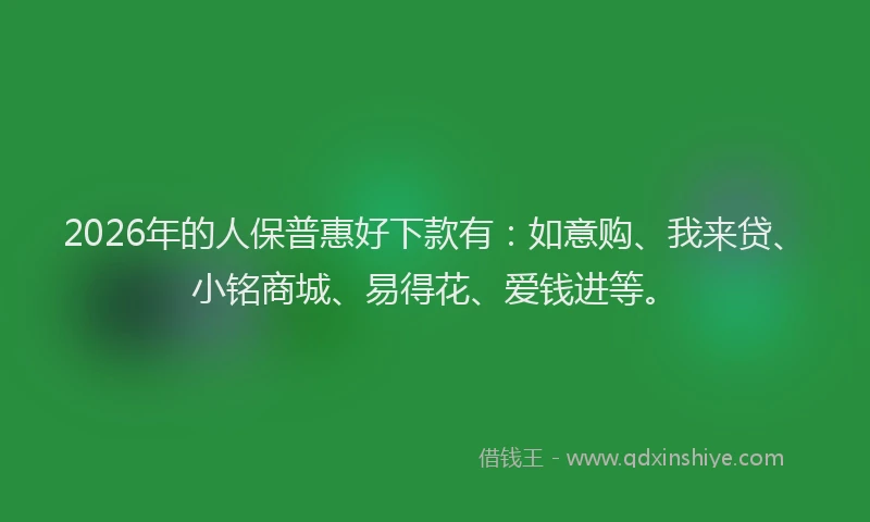 2026年的人保普惠好下款有：如意购、我来贷、小铭商城、易得花、爱钱进等。