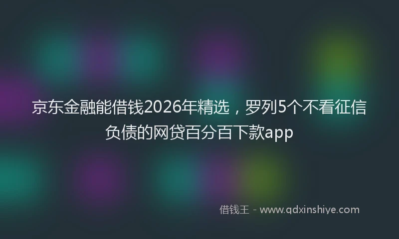 京东金融能借钱2026年精选,罗列5个不看征信负债的网贷百分百下款app