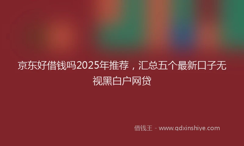 京东好借钱吗2025年推荐，汇总五个最新口子无视黑白户网贷