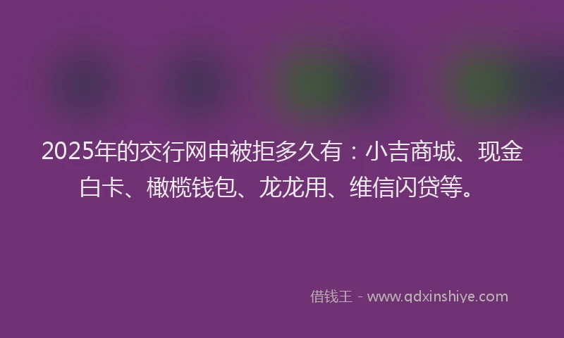 2025年的交行网申被拒多久有：小吉商城、现金白卡、橄榄钱包、龙龙用、维信闪贷等。