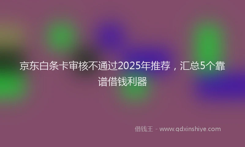 京东白条卡审核不通过2025年推荐，汇总5个靠谱借钱利器
