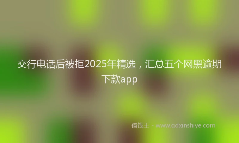 交行电话后被拒2025年精选，汇总五个网黑逾期下款app