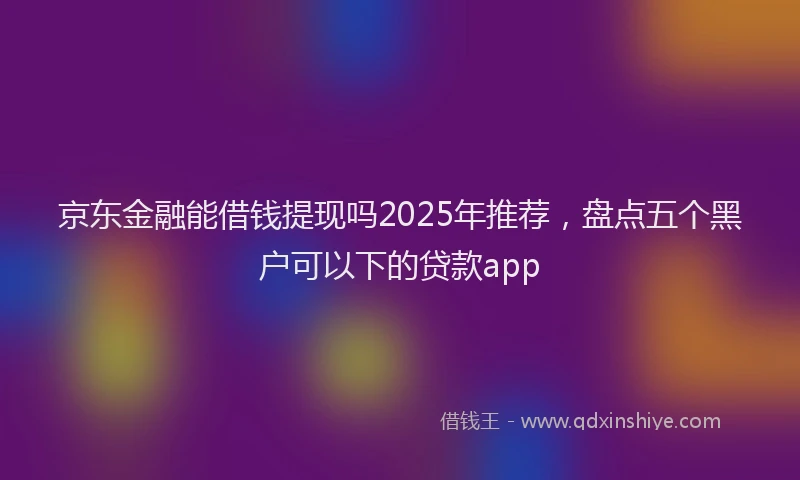 京东金融能借钱提现吗2025年推荐，盘点五个黑户可以下的贷款app