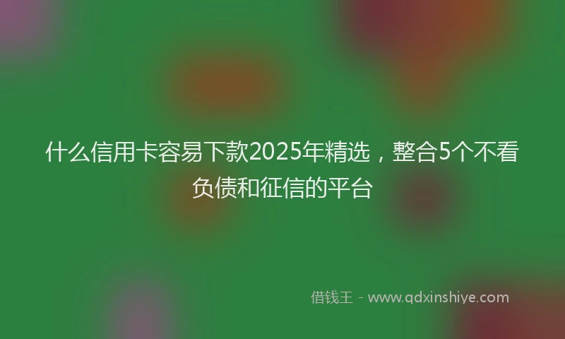 什么信用卡容易下款2025年精选，整合5个不看负债和征信的平台
