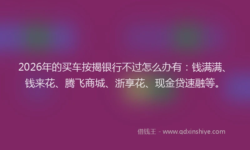 2026年的买车按揭银行不过怎么办有：钱满满、钱来花、腾飞商城、浙享花、现金贷速融等。