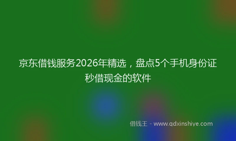 京东借钱服务2026年精选，盘点5个手机身份证秒借现金的软件