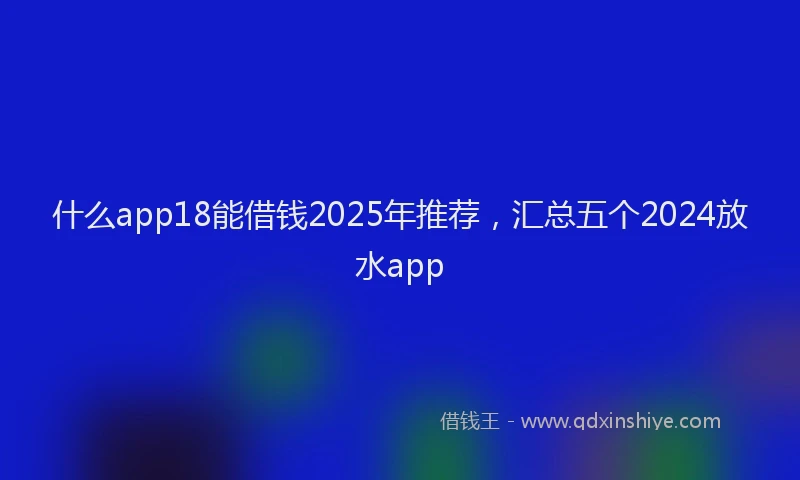 什么app18能借钱2025年推荐，汇总五个2024放水app