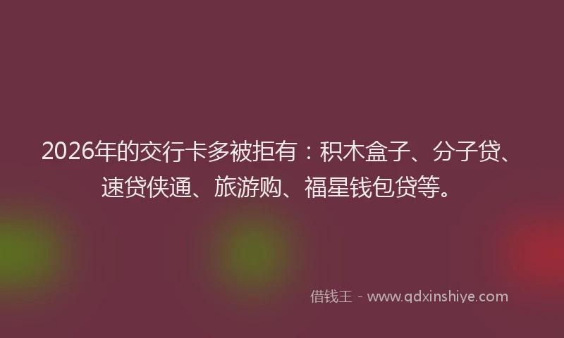 2026年的交行卡多被拒有:积木盒子、分子贷、速贷侠通、旅游购、福星钱包贷等。