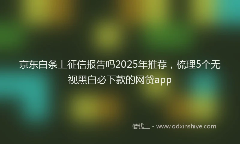 京东白条上征信报告吗2025年推荐，梳理5个无视黑白必下款的网贷app