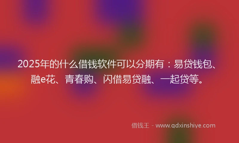 2025年的什么借钱软件可以分期有:易贷钱包、融e花、青春购、闪借易贷融、一起贷等。