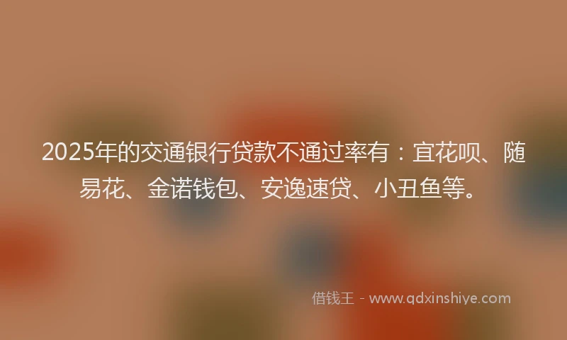 2025年的交通银行贷款不通过率有：宜花呗、随易花、金诺钱包、安逸速贷、小丑鱼等。