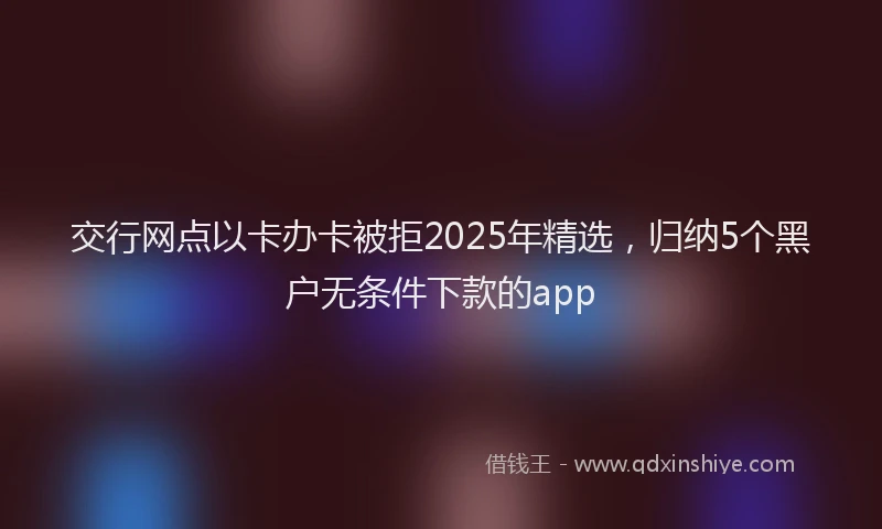 交行网点以卡办卡被拒2025年精选，归纳5个黑户无条件下款的app
