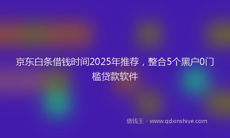 京东白条借钱时间2025年推荐，整合5个黑户0门槛贷款软件
