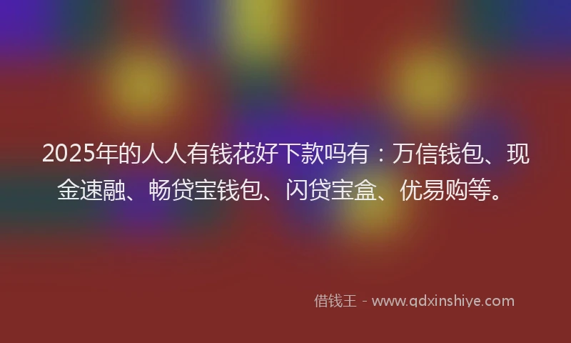 2025年的人人有钱花好下款吗有：万信钱包、现金速融、畅贷宝钱包、闪贷宝盒、优易购等。